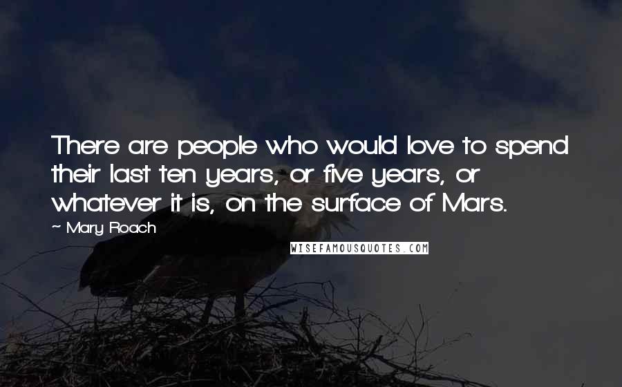 Mary Roach quotes: There are people who would love to spend their last ten years, or five years, or whatever it is, on the surface of Mars. Mary Roach quotes: There are people who would love to spend their last ten years, or five years, or whatever it is, on the surface of Mars.