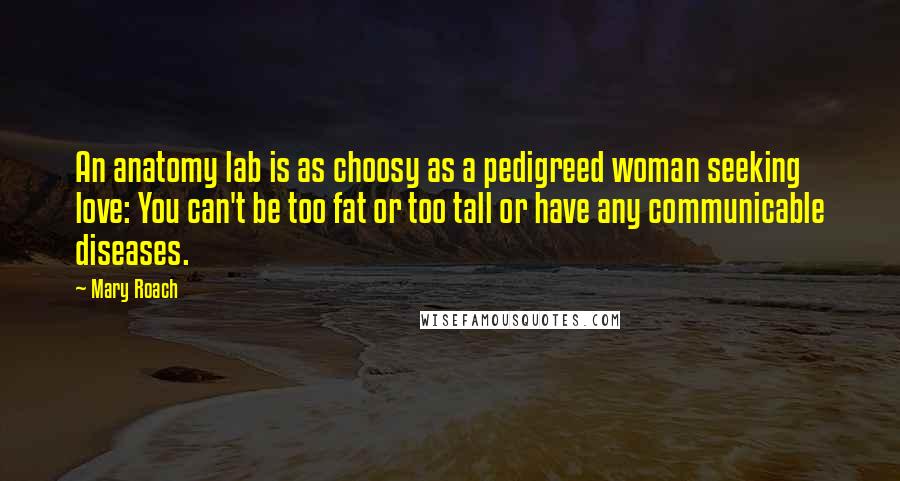 Mary Roach quotes: An anatomy lab is as choosy as a pedigreed woman seeking love: You can't be too fat or too tall or have any communicable diseases.