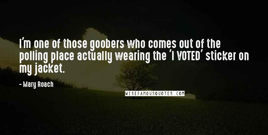 Mary Roach quotes: I'm one of those goobers who comes out of the polling place actually wearing the 'I VOTED' sticker on my jacket. Mary Roach quotes: I'm one of those goobers who comes out of the polling place actually wearing the 'I VOTED' sticker on my jacket.
