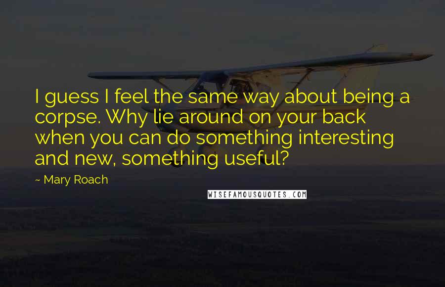 Mary Roach quotes: I guess I feel the same way about being a corpse. Why lie around on your back when you can do something interesting and new, something useful? Mary Roach quotes: I guess I feel the same way about being a corpse. Why lie around on your back when you can do something interesting and new, something useful?