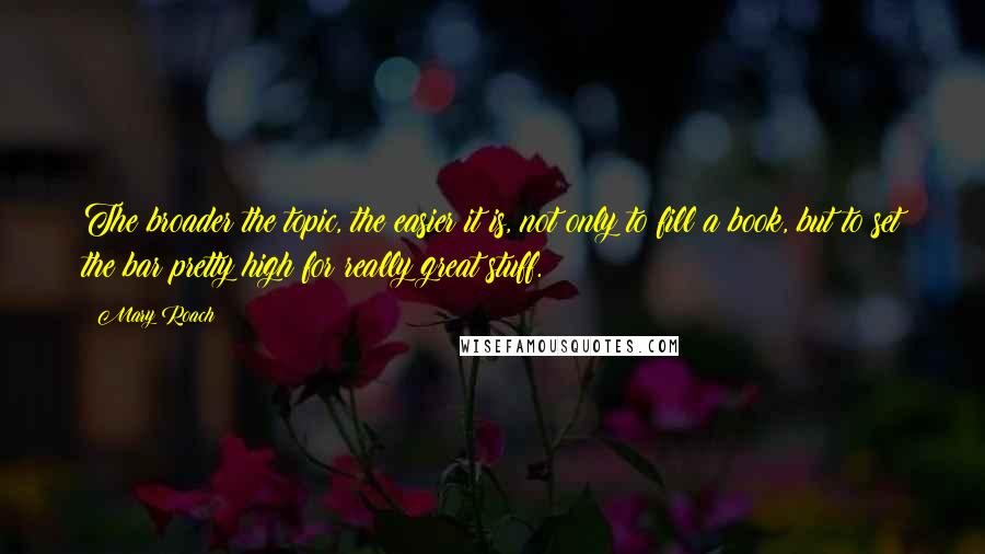 Mary Roach quotes: The broader the topic, the easier it is, not only to fill a book, but to set the bar pretty high for really great stuff.