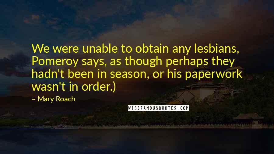 Mary Roach quotes: We were unable to obtain any lesbians, Pomeroy says, as though perhaps they hadn't been in season, or his paperwork wasn't in order.) Mary Roach quotes: We were unable to obtain any lesbians, Pomeroy says, as though perhaps they hadn't been in season, or his paperwork wasn't in order.)