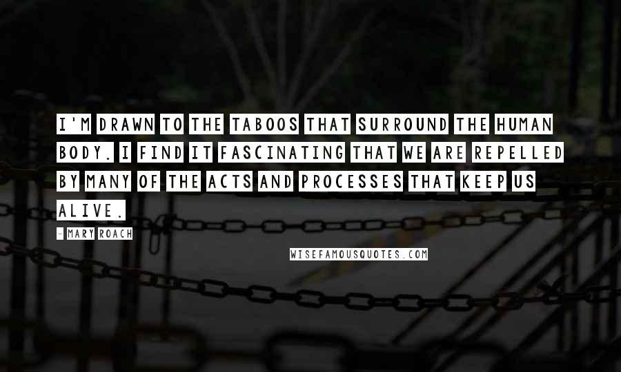 Mary Roach quotes: I'm drawn to the taboos that surround the human body. I find it fascinating that we are repelled by many of the acts and processes that keep us alive.