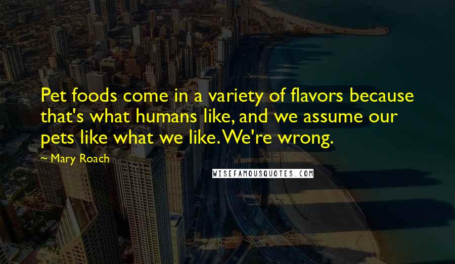 Mary Roach quotes: Pet foods come in a variety of flavors because that's what humans like, and we assume our pets like what we like. We're wrong. Mary Roach quotes: Pet foods come in a variety of flavors because that's what humans like, and we assume our pets like what we like. We're wrong.