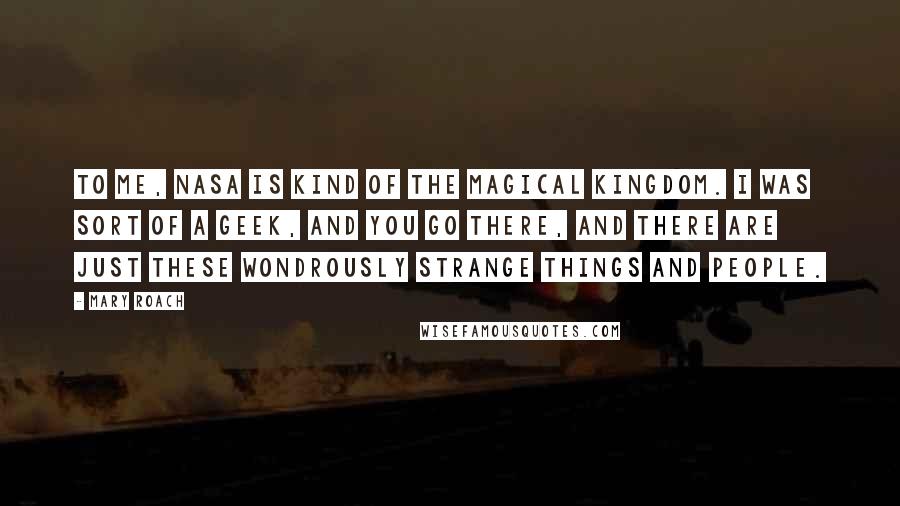 Mary Roach quotes: To me, NASA is kind of the magical kingdom. I was sort of a geek, and you go there, and there are just these wondrously strange things and people. Mary Roach quotes: To me, NASA is kind of the magical kingdom. I was sort of a geek, and you go there, and there are just these wondrously strange things and people.
