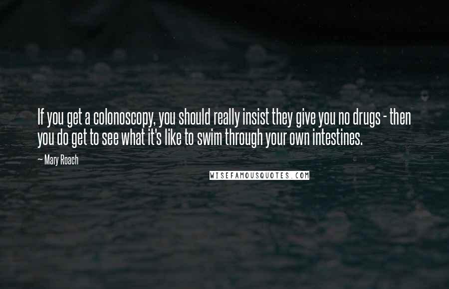 Mary Roach quotes: If you get a colonoscopy, you should really insist they give you no drugs - then you do get to see what it's like to swim through your own intestines. Mary Roach quotes: If you get a colonoscopy, you should really insist they give you no drugs - then you do get to see what it's like to swim through your own intestines.