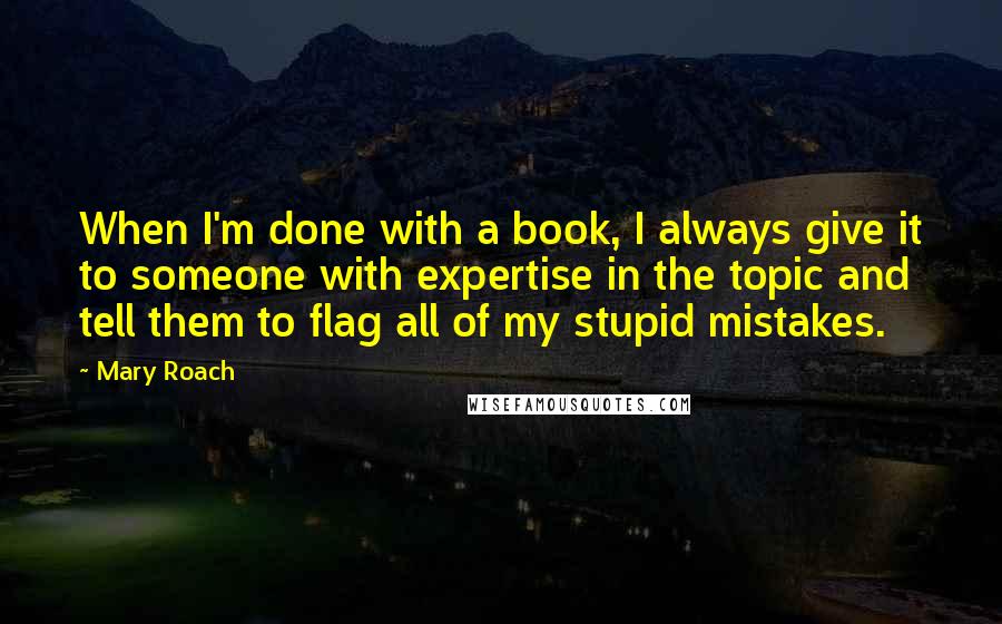 Mary Roach quotes: When I'm done with a book, I always give it to someone with expertise in the topic and tell them to flag all of my stupid mistakes. Mary Roach quotes: When I'm done with a book, I always give it to someone with expertise in the topic and tell them to flag all of my stupid mistakes.