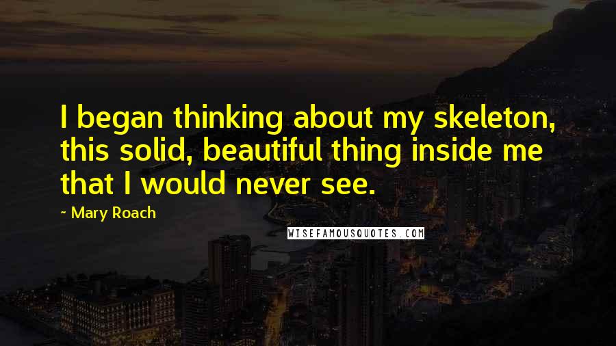 Mary Roach quotes: I began thinking about my skeleton, this solid, beautiful thing inside me that I would never see.