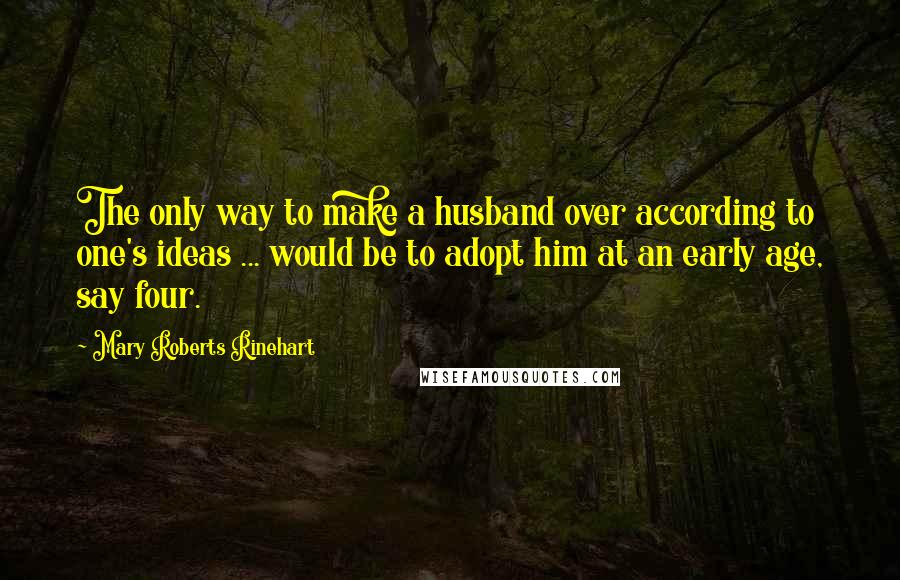 Mary Roberts Rinehart quotes: The only way to make a husband over according to one's ideas ... would be to adopt him at an early age, say four.