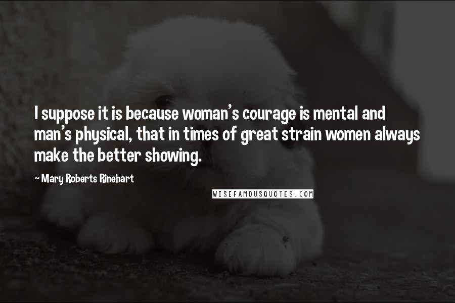 Mary Roberts Rinehart quotes: I suppose it is because woman's courage is mental and man's physical, that in times of great strain women always make the better showing.