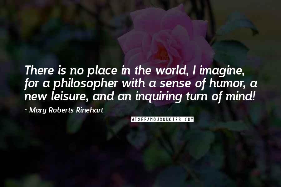 Mary Roberts Rinehart quotes: There is no place in the world, I imagine, for a philosopher with a sense of humor, a new leisure, and an inquiring turn of mind!