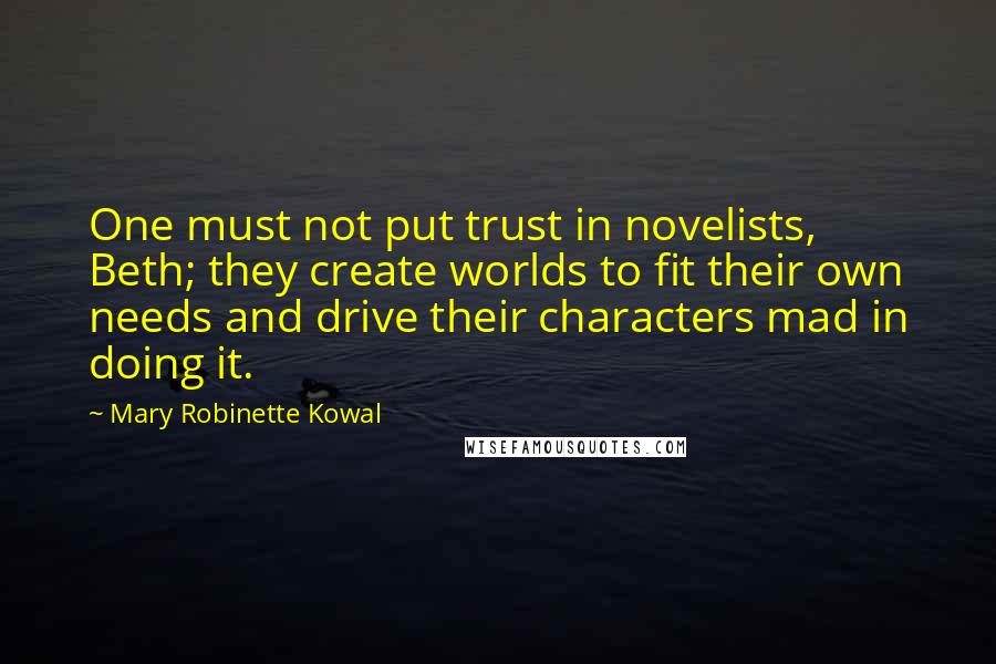 Mary Robinette Kowal quotes: One must not put trust in novelists, Beth; they create worlds to fit their own needs and drive their characters mad in doing it. Mary Robinette Kowal quotes: One must not put trust in novelists, Beth; they create worlds to fit their own needs and drive their characters mad in doing it.