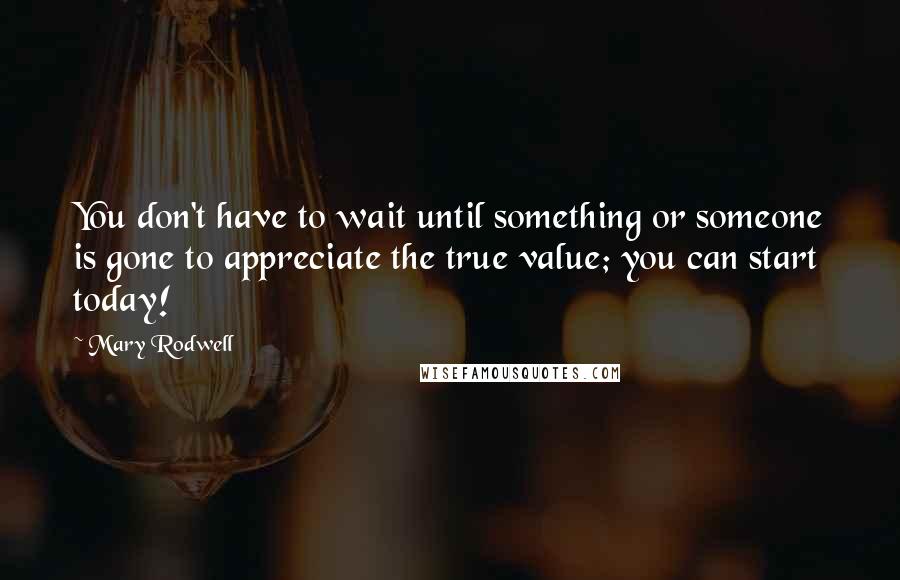 Mary Rodwell quotes: You don't have to wait until something or someone is gone to appreciate the true value; you can start today! Mary Rodwell quotes: You don't have to wait until something or someone is gone to appreciate the true value; you can start today!