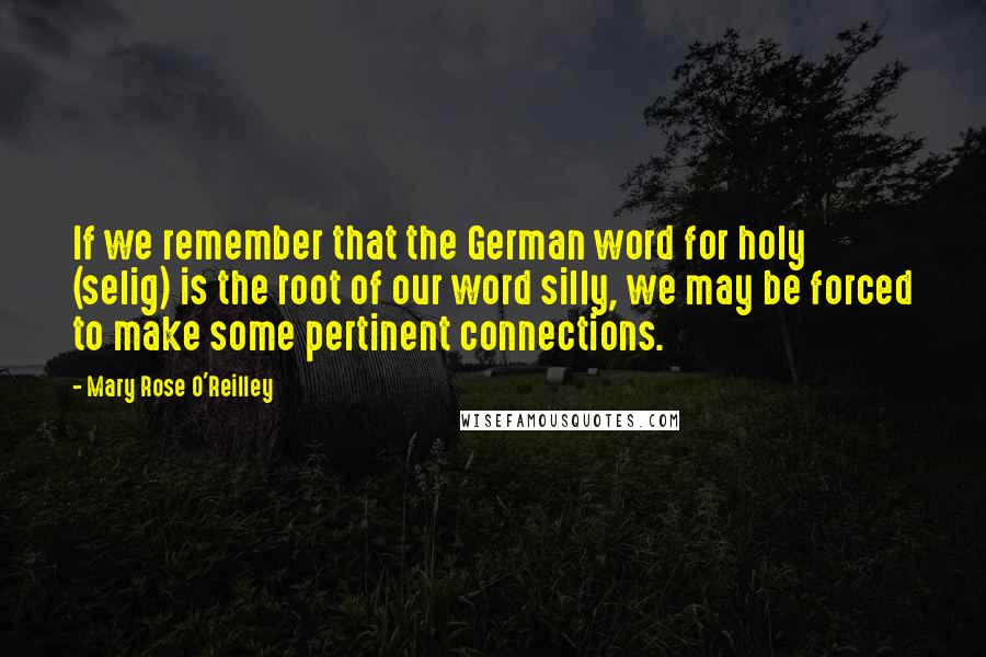 Mary Rose O'Reilley quotes: If we remember that the German word for holy (selig) is the root of our word silly, we may be forced to make some pertinent connections.