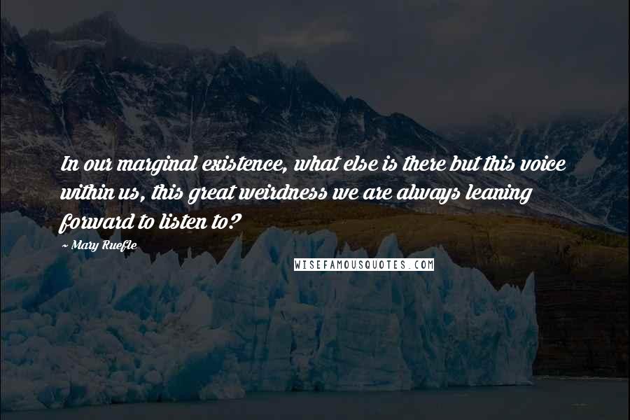 Mary Ruefle quotes: In our marginal existence, what else is there but this voice within us, this great weirdness we are always leaning forward to listen to? Mary Ruefle quotes: In our marginal existence, what else is there but this voice within us, this great weirdness we are always leaning forward to listen to?