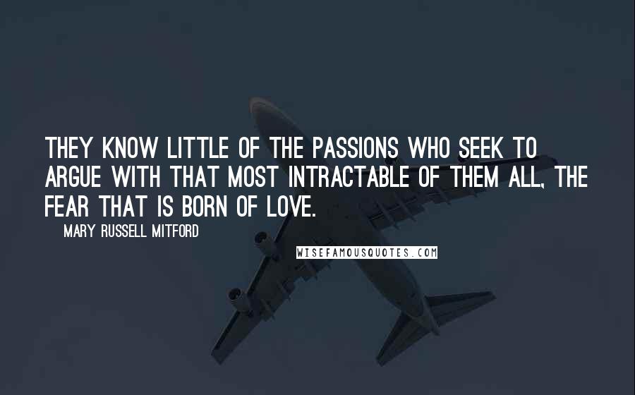 Mary Russell Mitford quotes: They know little of the passions who seek to argue with that most intractable of them all, the fear that is born of love. Mary Russell Mitford quotes: They know little of the passions who seek to argue with that most intractable of them all, the fear that is born of love.