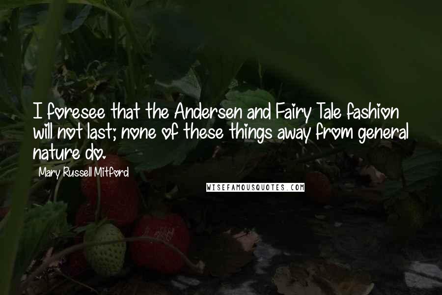 Mary Russell Mitford quotes: I foresee that the Andersen and Fairy Tale fashion will not last; none of these things away from general nature do. Mary Russell Mitford quotes: I foresee that the Andersen and Fairy Tale fashion will not last; none of these things away from general nature do.