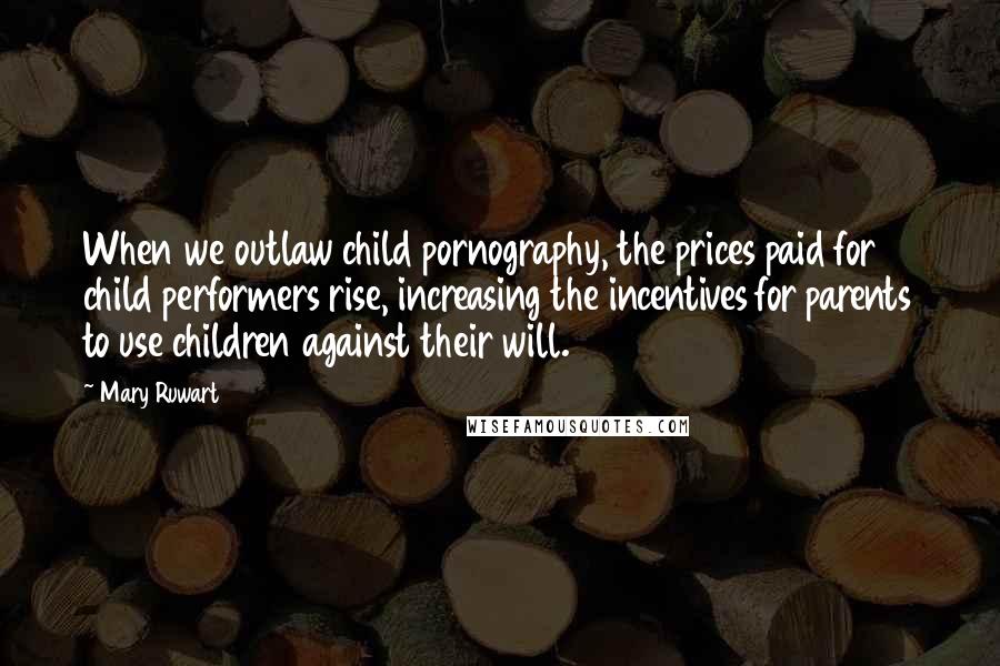 Mary Ruwart quotes: When we outlaw child pornography, the prices paid for child performers rise, increasing the incentives for parents to use children against their will. Mary Ruwart quotes: When we outlaw child pornography, the prices paid for child performers rise, increasing the incentives for parents to use children against their will.