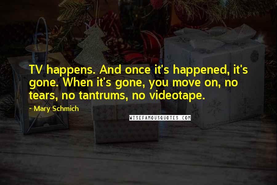 Mary Schmich quotes: TV happens. And once it's happened, it's gone. When it's gone, you move on, no tears, no tantrums, no videotape.