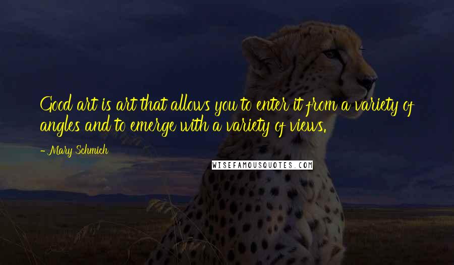 Mary Schmich quotes: Good art is art that allows you to enter it from a variety of angles and to emerge with a variety of views. Mary Schmich quotes: Good art is art that allows you to enter it from a variety of angles and to emerge with a variety of views.