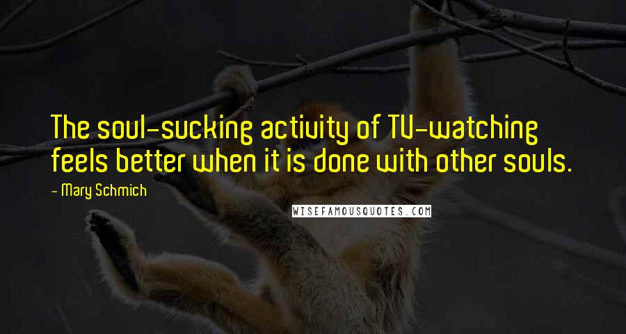 Mary Schmich quotes: The soul-sucking activity of TV-watching feels better when it is done with other souls.