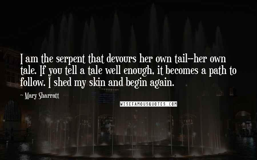 Mary Sharratt quotes: I am the serpent that devours her own tail--her own tale. If you tell a tale well enough, it becomes a path to follow. I shed my skin and begin Mary Sharratt quotes: I am the serpent that devours her own tail--her own tale. If you tell a tale well enough, it becomes a path to follow. I shed my skin and begin