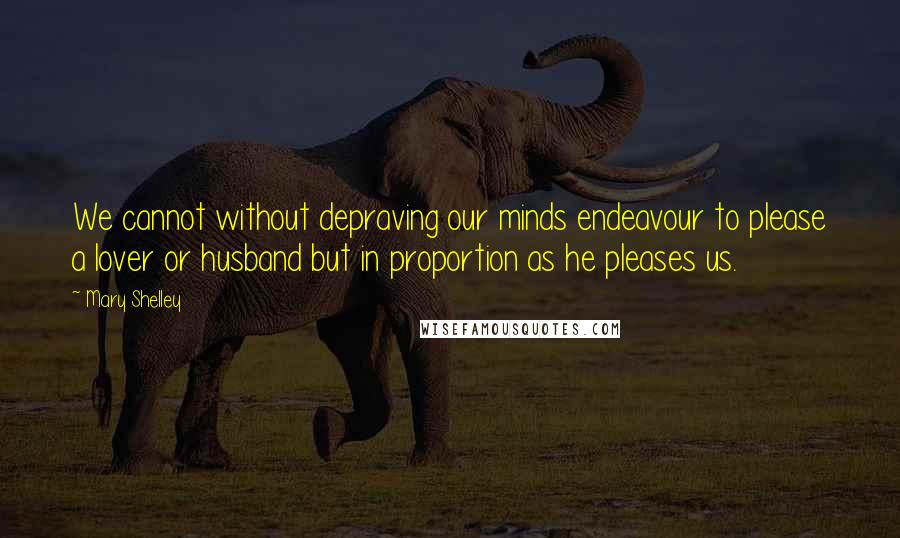Mary Shelley quotes: We cannot without depraving our minds endeavour to please a lover or husband but in proportion as he pleases us. Mary Shelley quotes: We cannot without depraving our minds endeavour to please a lover or husband but in proportion as he pleases us.