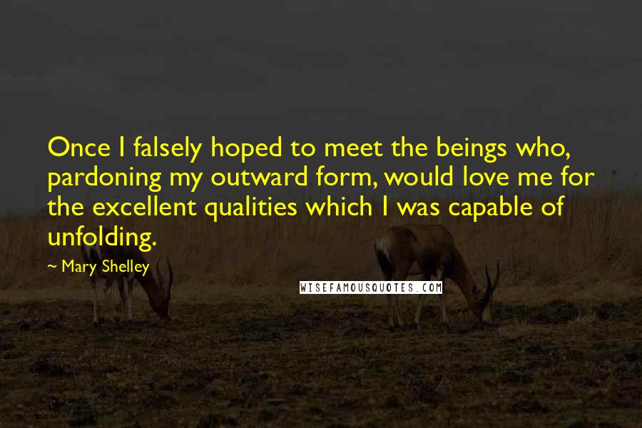 Mary Shelley quotes: Once I falsely hoped to meet the beings who, pardoning my outward form, would love me for the excellent qualities which I was capable of unfolding. Mary Shelley quotes: Once I falsely hoped to meet the beings who, pardoning my outward form, would love me for the excellent qualities which I was capable of unfolding.