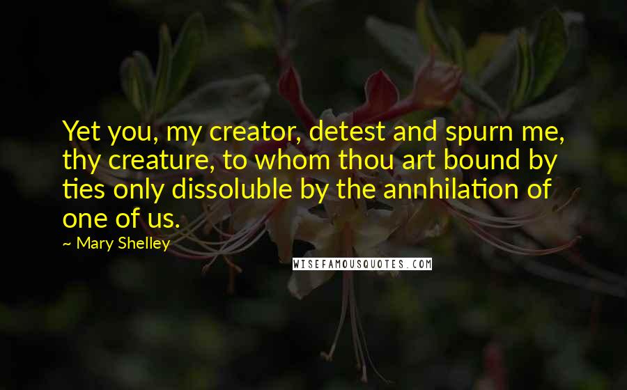 Mary Shelley quotes: Yet you, my creator, detest and spurn me, thy creature, to whom thou art bound by ties only dissoluble by the annhilation of one of us. Mary Shelley quotes: Yet you, my creator, detest and spurn me, thy creature, to whom thou art bound by ties only dissoluble by the annhilation of one of us.