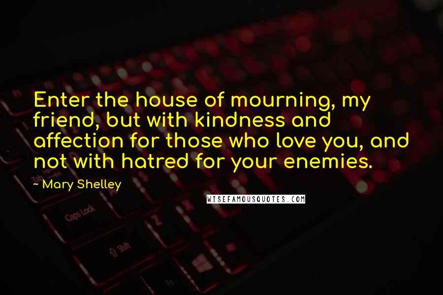 Mary Shelley quotes: Enter the house of mourning, my friend, but with kindness and affection for those who love you, and not with hatred for your enemies. Mary Shelley quotes: Enter the house of mourning, my friend, but with kindness and affection for those who love you, and not with hatred for your enemies.