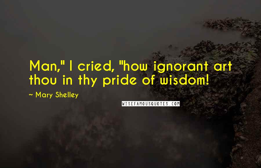 Mary Shelley quotes: Man," I cried, "how ignorant art thou in thy pride of wisdom!