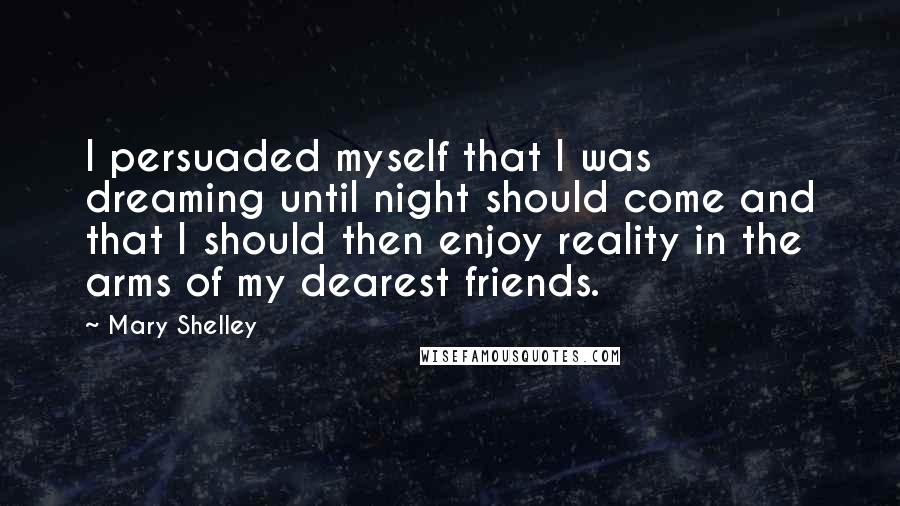 Mary Shelley quotes: I persuaded myself that I was dreaming until night should come and that I should then enjoy reality in the arms of my dearest friends. Mary Shelley quotes: I persuaded myself that I was dreaming until night should come and that I should then enjoy reality in the arms of my dearest friends.