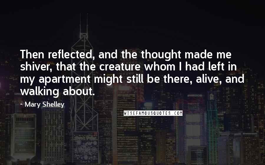 Mary Shelley quotes: Then reflected, and the thought made me shiver, that the creature whom I had left in my apartment might still be there, alive, and walking about.