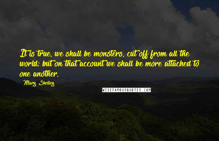 Mary Shelley quotes: It is true, we shall be monsters, cut off from all the world; but on that account we shall be more attached to one another. Mary Shelley quotes: It is true, we shall be monsters, cut off from all the world; but on that account we shall be more attached to one another.