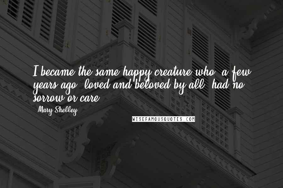Mary Shelley quotes: I became the same happy creature who, a few years ago, loved and beloved by all, had no sorrow or care. Mary Shelley quotes: I became the same happy creature who, a few years ago, loved and beloved by all, had no sorrow or care.