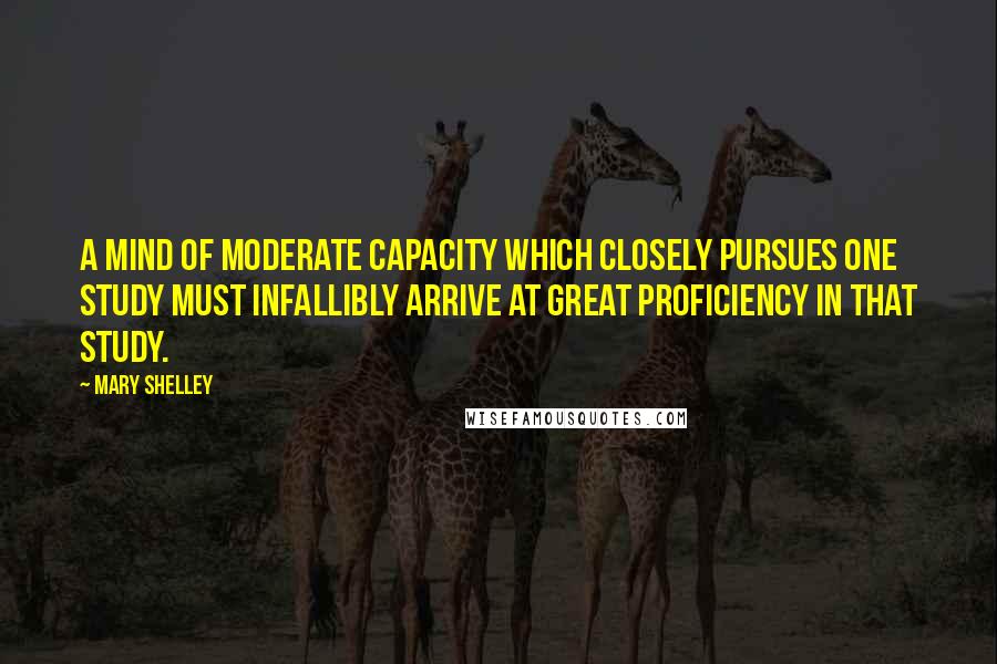 Mary Shelley quotes: A mind of moderate capacity which closely pursues one study must infallibly arrive at great proficiency in that study. Mary Shelley quotes: A mind of moderate capacity which closely pursues one study must infallibly arrive at great proficiency in that study.
