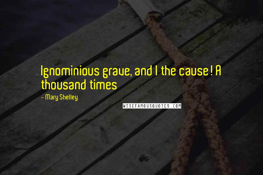 Mary Shelley quotes: Ignominious grave, and I the cause! A thousand times