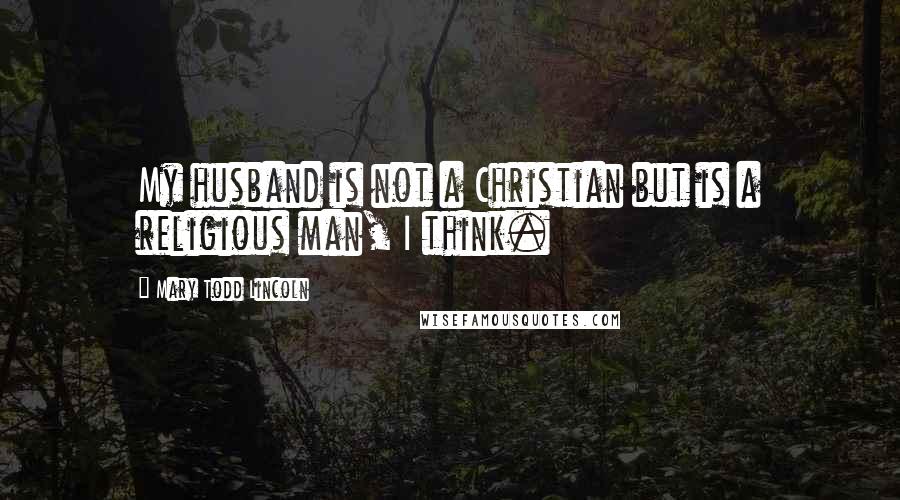 Mary Todd Lincoln quotes: My husband is not a Christian but is a religious man, I think.