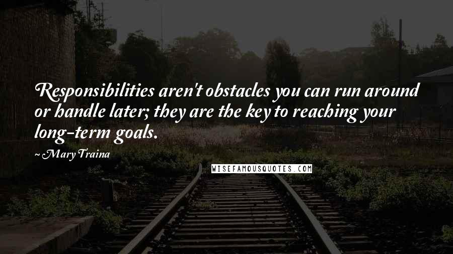 Mary Traina quotes: Responsibilities aren't obstacles you can run around or handle later; they are the key to reaching your long-term goals. Mary Traina quotes: Responsibilities aren't obstacles you can run around or handle later; they are the key to reaching your long-term goals.