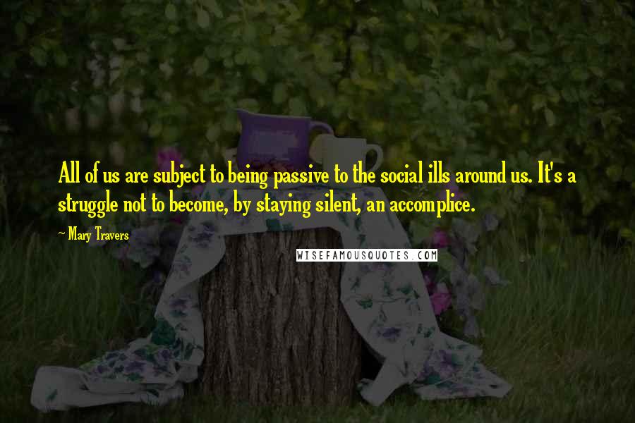 Mary Travers quotes: All of us are subject to being passive to the social ills around us. It's a struggle not to become, by staying silent, an accomplice. Mary Travers quotes: All of us are subject to being passive to the social ills around us. It's a struggle not to become, by staying silent, an accomplice.