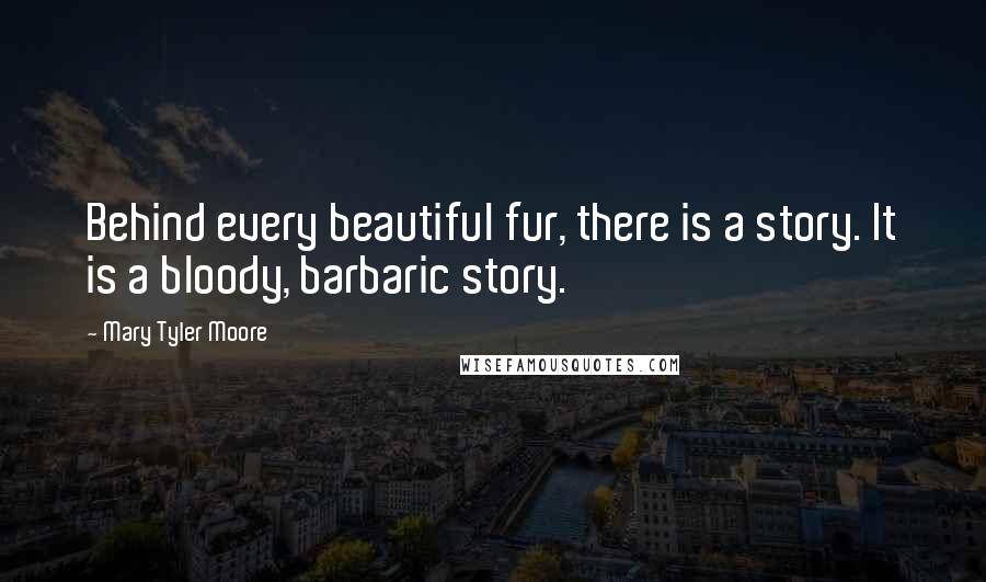 Mary Tyler Moore quotes: Behind every beautiful fur, there is a story. It is a bloody, barbaric story.