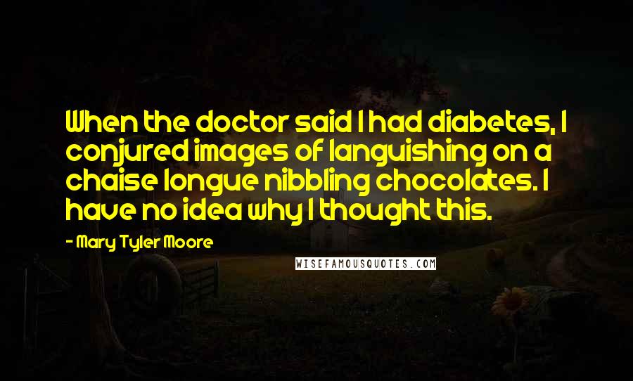 Mary Tyler Moore quotes: When the doctor said I had diabetes, I conjured images of languishing on a chaise longue nibbling chocolates. I have no idea why I thought this.
