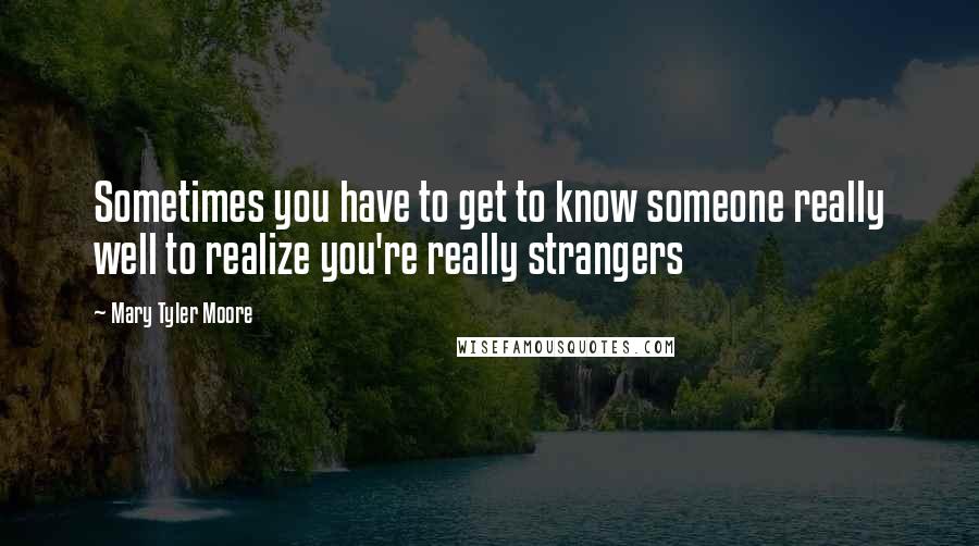 Mary Tyler Moore quotes: Sometimes you have to get to know someone really well to realize you're really strangers