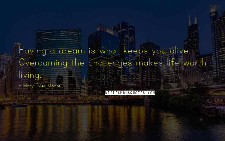 Mary Tyler Moore quotes: Having a dream is what keeps you alive. Overcoming the challenges makes life worth living.