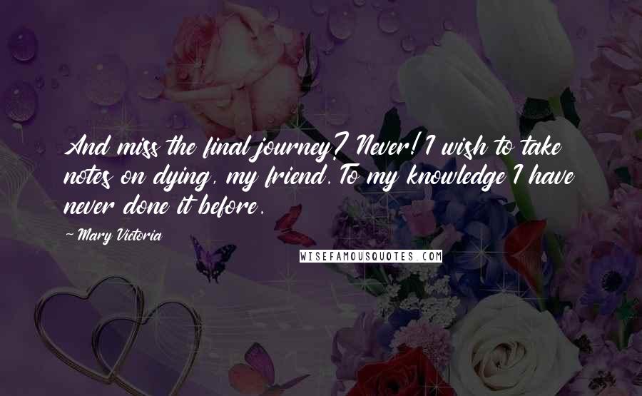 Mary Victoria quotes: And miss the final journey? Never! I wish to take notes on dying, my friend. To my knowledge I have never done it before. Mary Victoria quotes: And miss the final journey? Never! I wish to take notes on dying, my friend. To my knowledge I have never done it before.