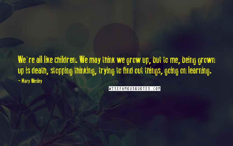 Mary Wesley quotes: We're all like children. We may think we grow up, but to me, being grown up is death, stopping thinking, trying to find out things, going on learning.