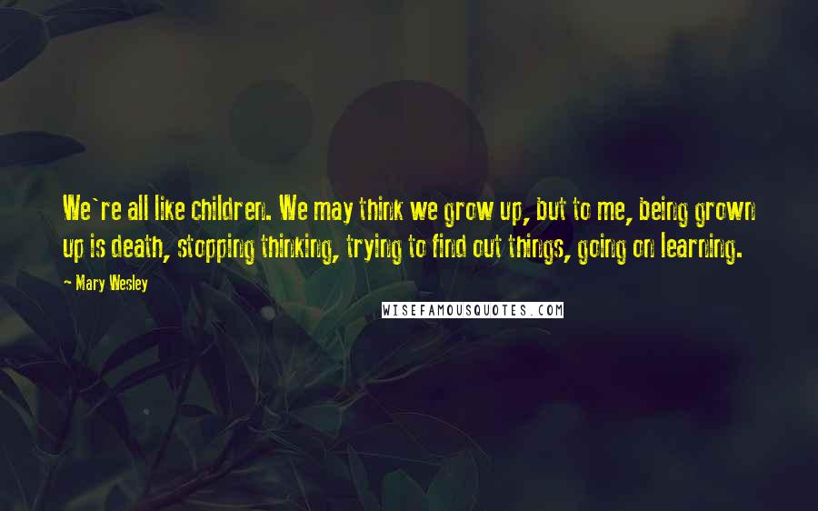 Mary Wesley quotes: We're all like children. We may think we grow up, but to me, being grown up is death, stopping thinking, trying to find out things, going on learning. Mary Wesley quotes: We're all like children. We may think we grow up, but to me, being grown up is death, stopping thinking, trying to find out things, going on learning.