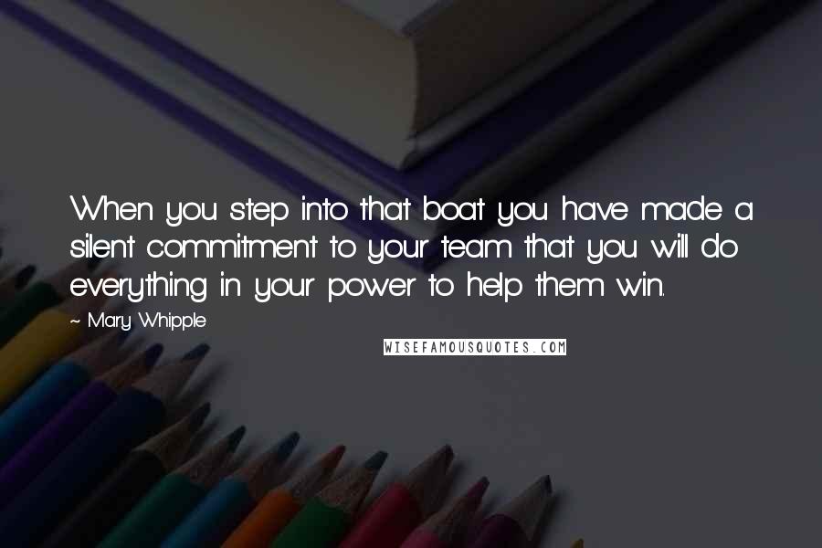 Mary Whipple quotes: When you step into that boat you have made a silent commitment to your team that you will do everything in your power to help them win. Mary Whipple quotes: When you step into that boat you have made a silent commitment to your team that you will do everything in your power to help them win.
