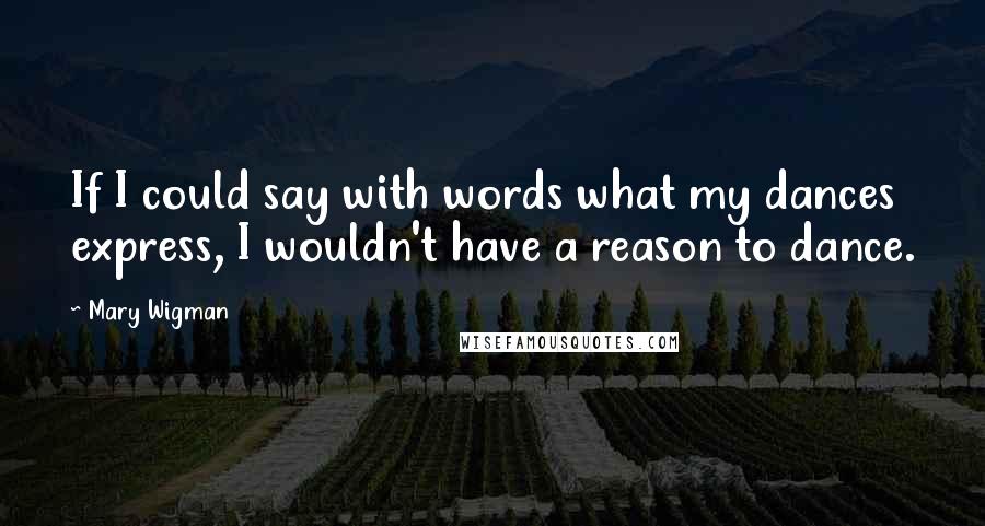 Mary Wigman quotes: If I could say with words what my dances express, I wouldn't have a reason to dance.