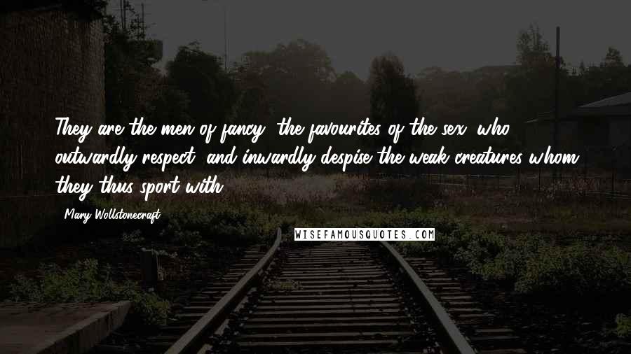 Mary Wollstonecraft quotes: They are the men of fancy, the favourites of the sex, who outwardly respect, and inwardly despise the weak creatures whom they thus sport with. Mary Wollstonecraft quotes: They are the men of fancy, the favourites of the sex, who outwardly respect, and inwardly despise the weak creatures whom they thus sport with.